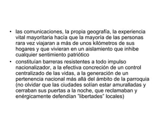 • las comunicaciones, la propia geografía, la experiencia
  vital mayoritaria hacía que la mayoría de las personas
  rara vez viajaran a más de unos kilómetros de sus
  hogares y que vivieran en un aislamiento que inhibe
  cualquier sentimiento patriótico
• constituían barreras resistentes a todo impulso
  nacionalizador, a la efectiva concreción de un control
  centralizado de las vidas, a la generación de un
  pertenencia nacional más allá del ámbito de la parroquia
  (no olvidar que las ciudades solían estar amuralladas y
  cerraban sus puertas a la noche, que reclamaban y
  enérgicamente defendían ”libertades” locales)
 