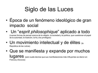 Siglo de las Luces
• Época de un fenómeno ideológico de gran
  impacto social
• Un “esprit philosophique” aplicado a todo
   (nuevas formas de pensar acerca de la religión, la sociedad y la política, que cuestionan el papel
   de la autoridad, la tradición, la fe y los privilegios)

• Un movimiento intelectual y de élites (la
   República de las Letras)

• Que se manifiesta y expande por muchos
  lugares (pero suele decirse que sus manifestaciones más influyentes se dieron en
   Francia y Escocia)
 