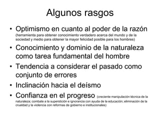 Algunos rasgos
• Optimismo en cuanto al poder de la razón
  (herramienta para obtener conocimiento verdadero acerca del mundo y de la
  sociedad y medio para obtener la mayor felicidad posible para los hombres)

• Conocimiento y dominio de la naturaleza
  como tarea fundamental del hombre
• Tendencia a considerar el pasado como
  conjunto de errores
• Inclinación hacia el deísmo
• Confianza en el progreso (creciente manipulación técnica de la
  naturaleza; combate a la superstición e ignorancia con ayuda de la educación; eliminación de la
  crueldad y la violencia con reformas de gobierno e institucionales)
 
