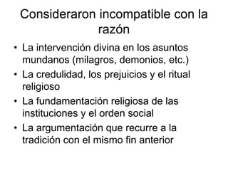 Consideraron incompatible con la
              razón
• La intervención divina en los asuntos
  mundanos (milagros, demonios, etc.)
• La credulidad, los prejuicios y el ritual
  religioso
• La fundamentación religiosa de las
  instituciones y el orden social
• La argumentación que recurre a la
  tradición con el mismo fin anterior
 