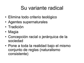 Su variante radical
• Elimina todo criterio teológico
• Agentes supernaturales
• Tradición
• Magia
• Concepción racial o jerárquica de la
  sociedad
• Pone a toda la realidad bajo el mismo
  conjunto de reglas (naturalismo
  consistente)
 