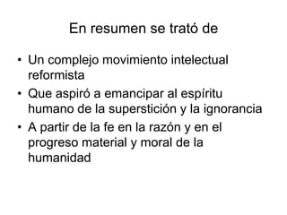 En resumen se trató de

• Un complejo movimiento intelectual
  reformista
• Que aspiró a emancipar al espíritu
  humano de la superstición y la ignorancia
• A partir de la fe en la razón y en el
  progreso material y moral de la
  humanidad
 