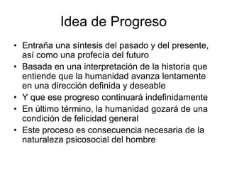Idea de Progreso
• Entraña una síntesis del pasado y del presente,
  así como una profecía del futuro
• Basada en una interpretación de la historia que
  entiende que la humanidad avanza lentamente
  en una dirección definida y deseable
• Y que ese progreso continuará indefinidamente
• En último término, la humanidad gozará de una
  condición de felicidad general
• Este proceso es consecuencia necesaria de la
  naturaleza psicosocial del hombre
 