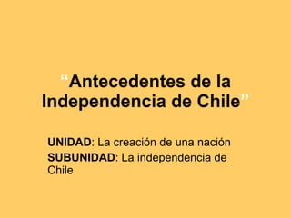 “ Antecedentes de la Independencia de Chile ” UNIDAD : La creación de una nación SUBUNIDAD : La independencia de Chile 