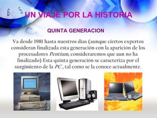 UN VIAJE POR LA HISTORIA
                QUINTA GENERACION

 Va desde 1981 hasta nuestros días (aunque ciertos expertos
consideran finalizada esta generación con la aparición de los
    procesadores Pentium, consideraremos que aun no ha
   finalizado) Esta quinta generación se caracteriza por el
  surgimiento de la PC , tal como se la conoce actualmente.
 