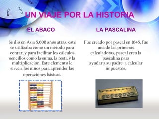 UN VIAJE POR LA HISTORIA
          EL ABACO                             LA PASCALINA

Se dio en Asia 5.000 años atrás, este    Fue creado por pascal en 1645, fue
 se utilizaba como un método para               una de las primeras
 contar, y para facilitar los cálculos      calculadoras, pascal creo la
sencillos como la suma, la resta y la             pascalina para
  multiplicación. Este elemento le         ayudar a su padre a calcular
 sirve a los niños para aprender las                impuestos.
         operaciones básicas.
 