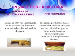 UN VIAJE POR LA HISTORIA
     MAQUINA DE
  MULTIPLICAR LEIBNIZ                    ARITHNOMETER


Se creo en 1964 por Leibniz, este    Fue creado por Charles Xavier
 es un artefacto con funciones      Thomas de Colmar en 1820, esta
aritméticas basada en el modelo        era una calculadora q podía
            de pascal.                    llevar acabo las cuatro
                                            operaciones básicas
                                      suma, resta, multiplicación y
                                                  división.
 