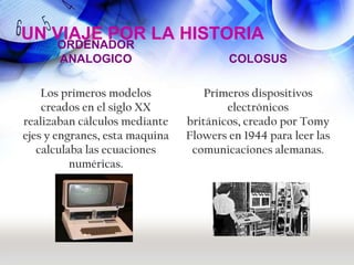 UN VIAJE POR LA HISTORIA
      ORDENADOR
      ANALOGICO                         COLOSUS

    Los primeros modelos           Primeros dispositivos
    creados en el siglo XX              electrónicos
realizaban cálculos mediante    británicos, creado por Tomy
ejes y engranes, esta maquina   Flowers en 1944 para leer las
   calculaba las ecuaciones      comunicaciones alemanas.
          numéricas.
 