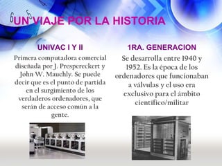 UN VIAJE POR LA HISTORIA

        UNIVAC I Y II                  1RA. GENERACION
Primera computadora comercial        Se desarrolla entre 1940 y
diseñada por J. Prespereckert y       1952. Es la época de los
  John W. Mauchly. Se puede        ordenadores que funcionaban
decir que es el punto de partida       a válvulas y el uso era
    en el surgimiento de los
                                     exclusivo para el ámbito
 verdaderos ordenadores, que
                                         científico/militar
   serán de acceso común a la
             gente.
 