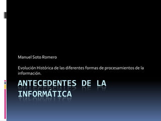 Manuel Soto Romero

Evolución Histórica de las diferentes formas de procesamientos de la
información.

ANTECEDENTES DE LA
INFORMÁTICA
 