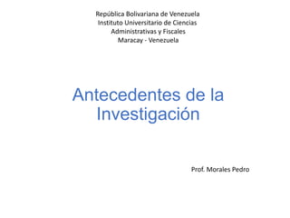 Antecedentes de la
Investigación
República Bolivariana de Venezuela
Instituto Universitario de Ciencias
Administrativas y Fiscales
Maracay - Venezuela
Prof. Morales Pedro
 
