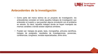 Antecedentes de la investigación
• Como parte del marco teórico de un proyecto de investigación, los
antecedentes consisten en todos aquellos trabajos de investigación que
anteceden al nuestro y, que guardan alguna vinculación con el problema
en estudio. Es decir, aquellos trabajos donde se hayan manejado las
mismas variables o donde existan objetivos similares.
• Pueden ser: trabajos de grado, tesis, monografías, artículos científicos,
trabajos de postgrado, resultados de investigaciones, ponencias,
conferencias, congresos, revistas especializadas, entre otros.
 
