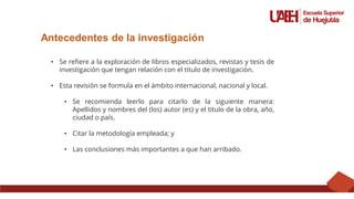 Antecedentes de la investigación
• Se refiere a la exploración de libros especializados, revistas y tesis de
investigación que tengan relación con el titulo de investigación.
• Esta revisión se formula en el ámbito internacional, nacional y local.
• Se recomienda leerlo para citarlo de la siguiente manera:
Apellidos y nombres del (los) autor (es) y el titulo de la obra, año,
ciudad o país.
• Citar la metodología empleada; y
• Las conclusiones más importantes a que han arribado.
 