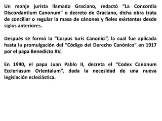 Un monje jurista llamado Graciano, redactó “La Concordia
Discordantium Canonum” o decreto de Graciano, dicha obra trata
de conciliar o regular la masa de cánones y fieles existentes desde
siglos anteriores.
Después se formó la “Corpus Iuris Canonici”, la cual fue aplicada
hasta la promulgación del “Código del Derecho Canónico” en 1917
por el papa Benedicto XV.
En 1990, el papa Juan Pablo II, decreta el “Codex Canonum
Eccleriasum Orientalum”, dada la necesidad de una nueva
legislación eclesiástica.
 