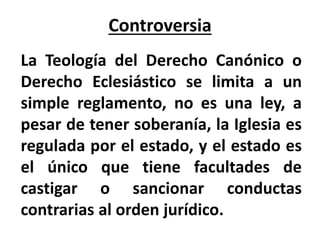 Controversia
La Teología del Derecho Canónico o
Derecho Eclesiástico se limita a un
simple reglamento, no es una ley, a
pesar de tener soberanía, la Iglesia es
regulada por el estado, y el estado es
el único que tiene facultades de
castigar o sancionar conductas
contrarias al orden jurídico.
 