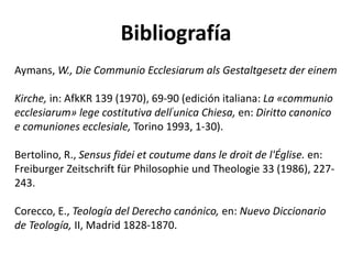Bibliografía
Aymans, W., Die Communio Ecclesiarum als Gestaltgesetz der einem
Kirche, in: AfkKR 139 (1970), 69-90 (edición italiana: La «communio
ecclesiarum» lege costitutiva dell'unica Chiesa, en: Diritto canonico
e comuniones ecclesiale, Torino 1993, 1-30).
Bertolino, R., Sensus fidei et coutume dans le droit de l'Église. en:
Freiburger Zeitschrift für Philosophie und Theologie 33 (1986), 227-
243.
Corecco, E., Teología del Derecho canónico, en: Nuevo Diccionario
de Teología, II, Madrid 1828-1870.
 