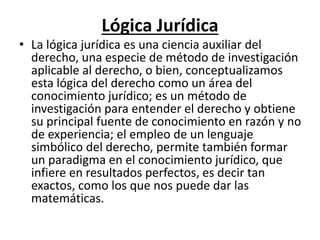 Lógica Jurídica
• La lógica jurídica es una ciencia auxiliar del
derecho, una especie de método de investigación
aplicable al derecho, o bien, conceptualizamos
esta lógica del derecho como un área del
conocimiento jurídico; es un método de
investigación para entender el derecho y obtiene
su principal fuente de conocimiento en razón y no
de experiencia; el empleo de un lenguaje
simbólico del derecho, permite también formar
un paradigma en el conocimiento jurídico, que
infiere en resultados perfectos, es decir tan
exactos, como los que nos puede dar las
matemáticas.
 