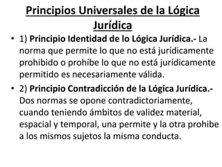 Principios Universales de la Lógica
Jurídica
• 1) Principio Identidad de lo Lógica Jurídica.- La
norma que permite lo que no está jurídicamente
prohibido o prohíbe lo que no está jurídicamente
permitido es necesariamente válida.
• 2) Principio Contradicción de la Lógica Jurídica.-
Dos normas se opone contradictoriamente,
cuando teniendo ámbitos de validez material,
espacial y temporal, una permite y la otra prohibe
a los mismos sujetos la misma conducta.
 