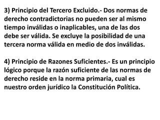 3) Principio del Tercero Excluido.- Dos normas de
derecho contradictorias no pueden ser al mismo
tiempo inválidas o inaplicables, una de las dos
debe ser válida. Se excluye la posibilidad de una
tercera norma válida en medio de dos inválidas.
4) Principio de Razones Suficientes.- Es un principio
lógico porque la razón suficiente de las normas de
derecho reside en la norma primaria, cual es
nuestro orden jurídico la Constitución Política.
 