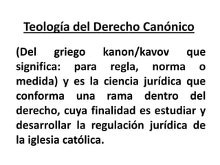 Teología del Derecho Canónico
(Del griego kanon/kavov que
significa: para regla, norma o
medida) y es la ciencia jurídica que
conforma una rama dentro del
derecho, cuya finalidad es estudiar y
desarrollar la regulación jurídica de
la iglesia católica.
 