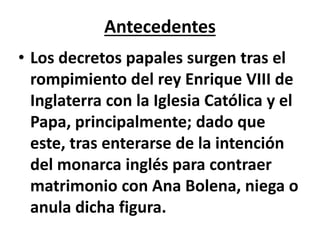 Antecedentes
• Los decretos papales surgen tras el
rompimiento del rey Enrique VIII de
Inglaterra con la Iglesia Católica y el
Papa, principalmente; dado que
este, tras enterarse de la intención
del monarca inglés para contraer
matrimonio con Ana Bolena, niega o
anula dicha figura.
 