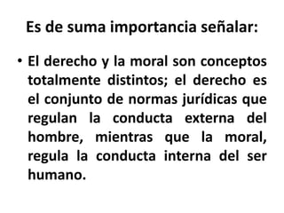 Es de suma importancia señalar:
• El derecho y la moral son conceptos
totalmente distintos; el derecho es
el conjunto de normas jurídicas que
regulan la conducta externa del
hombre, mientras que la moral,
regula la conducta interna del ser
humano.
 