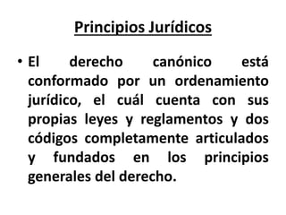 Principios Jurídicos
• El derecho canónico está
conformado por un ordenamiento
jurídico, el cuál cuenta con sus
propias leyes y reglamentos y dos
códigos completamente articulados
y fundados en los principios
generales del derecho.
 