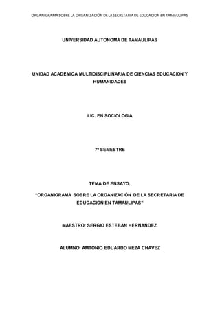 ORGANIGRAMA SOBRE LA ORGANIZACIÓN DE LA SECRETARIA DE EDUCACION EN TAMAULIPAS 
UNIVERSIDAD AUTONOMA DE TAMAULIPAS 
UNIDAD ACADEMICA MULTIDISCIPLINARIA DE CIENCIAS EDUCACION Y 
HUMANIDADES 
LIC. EN SOCIOLOGIA 
7º SEMESTRE 
TEMA DE ENSAYO: 
“ORGANIGRAMA SOBRE LA ORGANIZACIÓN DE LA SECRETARIA DE 
EDUCACION EN TAMAULIPAS” 
MAESTRO: SERGIO ESTEBAN HERNANDEZ. 
ALUMNO: AMTONIO EDUARDO MEZA CHAVEZ 
 