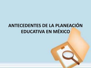 ANTECEDENTES DE LA PLANEACIÓN
     EDUCATIVA EN MÉXICO
 