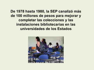 De 1978 hasta 1980, la SEP canalizó más
de 100 millones de pesos para mejorar y
     completar las colecciones y las
   instalaciones bibliotecarias en las
      universidades de los Estados
 
