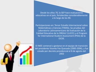 Desde los años 70, la SEP hace evaluaciones
educativas en el país, fortalecidas considerablemente
                 a lo largo de los 90.


Participaciones en: Tercer Estudio Internacional sobre
   Matemáticas y Ciencias (TIMSS), las pruebas del
  Laboratorio Latinoamericano de Evaluación de la
 Calidad Educativa de la OREALC (LLECE) y el Program
  for International Student Assessment (PISA) de la
                        OCDE.


El INEE comenzó a gestarse en el equipo de transición
del presidente Vicente Fox Quesada (2000-2006), y fue
  creado por decreto presidencial el 8 de agosto del
                         2002
 