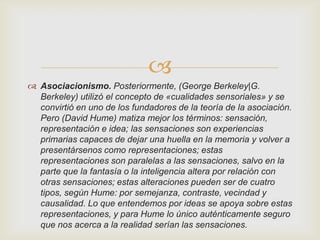 
 Asociacionismo. Posteriormente, (George Berkeley|G.
Berkeley) utilizó el concepto de «cualidades sensoriales» y se
convirtió en uno de los fundadores de la teoría de la asociación.
Pero (David Hume) matiza mejor los términos: sensación,
representación e idea; las sensaciones son experiencias
primarias capaces de dejar una huella en la memoria y volver a
presentársenos como representaciones; estas
representaciones son paralelas a las sensaciones, salvo en la
parte que la fantasía o la inteligencia altera por relación con
otras sensaciones; estas alteraciones pueden ser de cuatro
tipos, según Hume: por semejanza, contraste, vecindad y
causalidad. Lo que entendemos por ideas se apoya sobre estas
representaciones, y para Hume lo único auténticamente seguro
que nos acerca a la realidad serían las sensaciones.

 