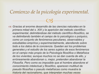 Comienzo de la psicología experimental.


 Gracias al enorme desarrollo de las ciencias naturales en la
primera mitad del s. XIX y la aparición del método científicoexperimental, delimitándose del método científico-filosófico, se
va delimitando también el campo de lo psicológico o psíquico,
como un conjunto de fenómenos peculiares, observables y
estudiables empírica y experimentalmente, atendiendo sobre
todo a los datos de la conciencia. Quedan así los problemas
generales y el estudio de los seres sujetos de esos fenómenos
en el campo más propio de la Psicología filosófica o Metafísica
de los vivientes; aunque muchos no se dan cuenta de ello, y
erróneamente abandonan o, mejor, pretenden abandonar la
Filosofía. Pero como es imposible que el hombre abandone el
conocimiento intelectual y filosófico, aparecen multitud de
pseudo filosofías o pseudo metafísicas como muestra la
historia del racionalismo, que interpretan muchas veces

 