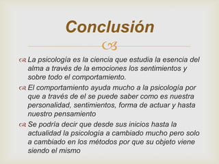 Conclusión

 La psicología es la ciencia que estudia la esencia del
alma a través de la emociones los sentimientos y
sobre todo el comportamiento.
 El comportamiento ayuda mucho a la psicología por
que a través de el se puede saber como es nuestra
personalidad, sentimientos, forma de actuar y hasta
nuestro pensamiento
 Se podría decir que desde sus inicios hasta la
actualidad la psicología a cambiado mucho pero solo
a cambiado en los métodos por que su objeto viene
siendo el mismo

 