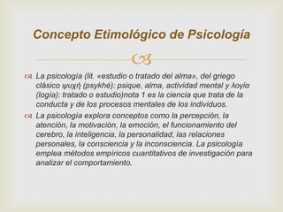 Concepto Etimológico de Psicología


 La psicología (lit. «estudio o tratado del alma», del griego
clásico ψυχή (psykhé): psique, alma, actividad mental y λογία
(logía): tratado o estudio)nota 1 es la ciencia que trata de la
conducta y de los procesos mentales de los individuos.
 La psicología explora conceptos como la percepción, la
atención, la motivación, la emoción, el funcionamiento del
cerebro, la inteligencia, la personalidad, las relaciones
personales, la consciencia y la inconsciencia. La psicología
emplea métodos empíricos cuantitativos de investigación para
analizar el comportamiento.

 