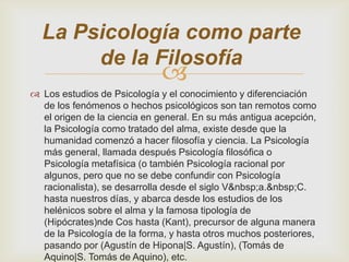 La Psicología como parte
de la Filosofía



 Los estudios de Psicología y el conocimiento y diferenciación
de los fenómenos o hechos psicológicos son tan remotos como
el origen de la ciencia en general. En su más antigua acepción,
la Psicología como tratado del alma, existe desde que la
humanidad comenzó a hacer filosofía y ciencia. La Psicología
más general, llamada después Psicología filosófica o
Psicología metafísica (o también Psicología racional por
algunos, pero que no se debe confundir con Psicología
racionalista), se desarrolla desde el siglo V&nbsp;a.&nbsp;C.
hasta nuestros días, y abarca desde los estudios de los
helénicos sobre el alma y la famosa tipología de
(Hipócrates)nde Cos hasta (Kant), precursor de alguna manera
de la Psicología de la forma, y hasta otros muchos posteriores,
pasando por (Agustín de Hipona|S. Agustín), (Tomás de
Aquino|S. Tomás de Aquino), etc.

 
