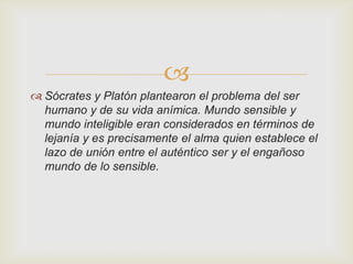 
 Sócrates y Platón plantearon el problema del ser
humano y de su vida anímica. Mundo sensible y
mundo inteligible eran considerados en términos de
lejanía y es precisamente el alma quien establece el
lazo de unión entre el auténtico ser y el engañoso
mundo de lo sensible.

 