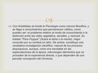 
 Con Aristóteles se funda la Psicología como ciencia filosófica, y
se llega a conocimientos que permanecen válidos, como
pueden ser: el problema relativo al modo de conocimiento o la
distinción entre las vidas vegetativa, sensible, y racional. Su
tratado ''Para Psyque'' (Sobre el alma o la mente), mejor
conocido por su nombre en latín, De anima, constituye una
verdadera investigación científico- natural de los procesos
biopsíquicos, aunque, como era inevitable en las
especulaciones de la época, intervengan elementos que no
proceden de la experiencia directa, o que dependen de una
peculiar concepción del Universo.

 