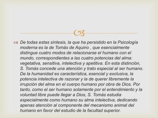 
 De todas estas síntesis, la que ha persistido en la Psicología
moderna es la de Tomás de Aquino , que esencialmente
distingue cuatro modos de relacionarse el humano con el
mundo, correspondientes a las cuatro potencias del alma:
vegetativa, sensitiva, intelectiva y apetitiva. En esta distinción,
S. Tomás concede una atención y trato especial al ser humano.
De la humanidad es característica, esencial y exclusiva, la
potencia intelectiva de razonar y la de querer libremente la
irrupción del alma en el cuerpo humano por obra de Dios. Por
tanto, como el ser humano solamente por el entendimiento y la
voluntad libre puede llegar a Dios, S. Tomás estudia
especialmente como humano su alma intelectiva, dedicando
apenas atención al componente del mecanismo animal del
humano en favor del estudio de la facultad superior.

 