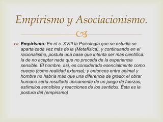 Empirismo y Asociacionismo.


 Empirismo: En el s. XVIII la Psicología que se estudia se
aparta cada vez más de la (Metafísica), y continuando en el
racionalismo, postula una base que intenta ser más científica:
la de no aceptar nada que no proceda de la experiencia
sensible. El hombre, así, es considerado esencialmente como
cuerpo (como realidad extensa); y entonces entre animal y
hombre no habría más que una diferencia de grado; el obrar
humano sería resultado únicamente de un juego de fuerzas,
estímulos sensibles y reacciones de los sentidos. Ésta es la
postura del (empirismo)

 