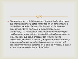 
 Al empirismo ya no le interesa tanto la esencia del alma, sino
sus manifestaciones y éstas centradas en un conocimiento a
través de la experiencia sensible hace la distinción entre
experiencia interna (reflexión) y experiencia externa
(sensación). Su contribución más importante a la Psicología
reside en que hizo explícitas las posibilidades de una teoría de
la asociación, que debía empezar con los datos de la
experiencia y elaborar las leyes que rigen las interrelaciones y
sucesiones de unas experiencias con otras; el germen del
asociacionismo ya era evidente en la obra de Hobbes, la cual a
su vez tiene antecedentes en Aristóteles

 