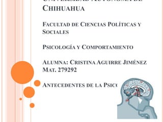 UNIVERSIDAD AUTÓNOMA DE
CHIHUAHUA
FACULTAD DE CIENCIAS POLÍTICAS Y
SOCIALES
PSICOLOGÍA Y COMPORTAMIENTO

ALUMNA: CRISTINA AGUIRRE JIMÉNEZ
MAT. 279292
ANTECEDENTES DE LA PSICOLOGÍA

 
