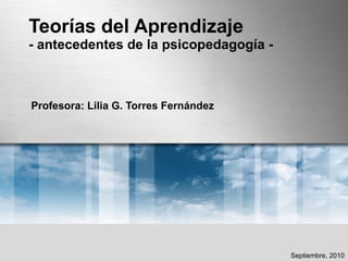 Teorías del Aprendizaje - antecedentes de la psicopedagogía - Profesora: Lilia G. Torres Fernández Septiembre, 2010 