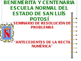 BENEMÉRITA Y CENTENARIA ESCUELA NORMAL DEL ESTADO DE SAN LUÍS POTOSÍ SEMINARIO DE RESOLUCIÓN DE PROBLEMAS “ ANTECEDENTES DE LA RECTA NUMÉRICA” 