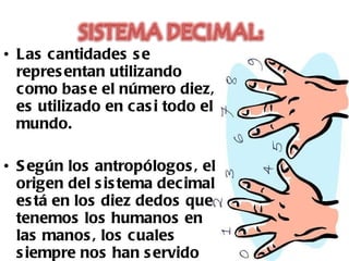 Las cantidades se representan utilizando como base el número diez, es utilizado en casi todo el mundo. Según los antropólogos, el origen del sistema decimal está en los diez dedos que tenemos los humanos en las manos, los cuales siempre nos han servido de base para contar.  
