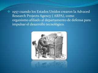  1957 cuando los Estados Unidos crearon la Advaced
Research Projects Agency ( ARPA), como
organismo afiliado al departamento de defensa para
impulsar el desarrollo tecnológico.