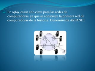  En 1969, es un año clave para las redes de
computadoras, ya que se construye la primera red de
computadoras de la historia. Denominada ARPANET