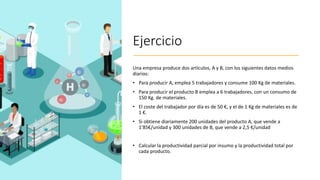 Ejercicio
Una empresa produce dos artículos, A y B, con los siguientes datos medios
diarios:
• Para producir A, emplea 5 trabajadores y consume 100 Kg de materiales.
• Para producir el producto B emplea a 6 trabajadores, con un consumo de
150 Kg. de materiales.
• El coste del trabajador por día es de 50 €, y el de 1 Kg de materiales es de
1 €.
• Si obtiene diariamente 200 unidades del producto A, que vende a
1’85€/unidad y 300 unidades de B, que vende a 2,5 €/unidad
• Calcular la productividad parcial por insumo y la productividad total por
cada producto.
 
