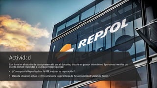 Actividad
Con base en el estudio de caso presentado por el docente, discute en grupos de máximo 3 personas y realiza un
escrito donde respondas a las siguientes preguntas:
• ¿Como podría Repsol aplicar la RSE mejorar su reputación?
• Dada la situación actual ¿cómo afianzaría las prácticas de Responsabilidad Social de Repsol?
 