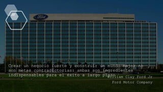 Crear un negocio fuerte y construir un mundo mejor no
son metas contradictorias: ambas son ingredientes
indispensables para el éxito a largo plazo
William Clay Ford Jr
Ford Motor Company
 